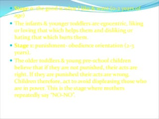  Stage 0: the good is what I like & want (0-2 years of
  age)
 The infants & younger toddlers are egocentric, liking
  or loving that which helps them and disliking or
  hating that which hurts them.
 Stage 1: punishment- obedience orientation (2-3
  years).
 The older toddlers & young pre-school children
  believe that if they are not punished, their acts are
  right. If they are punished their acts are wrong.
  Children therefore, act to avoid displeasing those who
  are in power. This is the stage where mothers
  repeatedly say “NO-NO”.
 