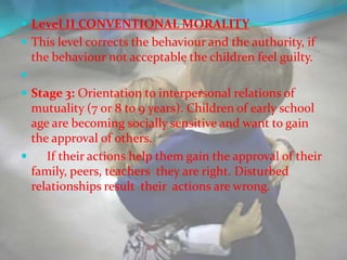  Level II CONVENTIONAL MORALITY
 This level corrects the behaviour and the authority, if
    the behaviour not acceptable the children feel guilty.

 Stage 3: Orientation to interpersonal relations of
  mutuality (7 or 8 to 9 years). Children of early school
  age are becoming socially sensitive and want to gain
  the approval of others.
    If their actions help them gain the approval of their
  family, peers, teachers they are right. Disturbed
  relationships result their actions are wrong.
 
