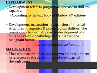 DEVELOPMENT:
 Development refers to progressive increase in skill and
  capacity.
   -According to the text book of Marlow; 6th edition-

 Development, maturation or expansion of physical
  structures or cognitive & psychological abilities. The
  process may be normal, as in the development of a
  fetus or a child, or pathological, as in a cyst or a
  malignant tumor
                     -Taber’s cyclopedia 20th edition-
MATURATION:
 The term maturation is the synonym for development
  in reference to the development of traits carried
  through genes.
 