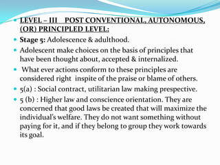  LEVEL – III       POST CONVENTIONAL, AUTONOMOUS,
    (OR) PRINCIPLED LEVEL:
   Stage 5: Adolescence & adulthood.
   Adolescent make choices on the basis of principles that
    have been thought about, accepted & internalized.
    What ever actions conform to these principles are
    considered right inspite of the praise or blame of others.
   5(a) : Social contract, utilitarian law making prespective.
   5 (b) : Higher law and conscience orientation. They are
    concerned that good laws be created that will maximize the
    individual’s welfare. They do not want something without
    paying for it, and if they belong to group they work towards
    its goal.
 
