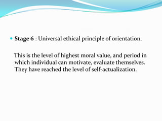  Stage 6 : Universal ethical principle of orientation.


 This is the level of highest moral value, and period in
 which individual can motivate, evaluate themselves.
 They have reached the level of self-actualization.
 