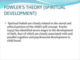 FOWLER’S THEORY (SPIRITUAL
DEVELOPMENT)
 Spiritual beliefs are closely related to the moral and
  ethical portion of the child’s self concept. Fowler
  (1974) has identified seven stages in the development
  of faith, four of which are closely associated with and
  parallel cognitive and psychosocial development in
  child hood.
 