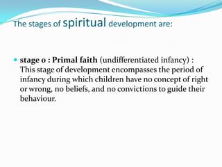 The stages of spiritual development are:


 stage 0 : Primal faith (undifferentiated infancy) :
 This stage of development encompasses the period of
 infancy during which children have no concept of right
 or wrong, no beliefs, and no convictions to guide their
 behaviour.
 