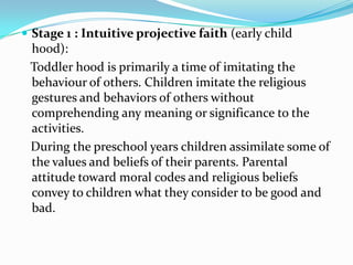  Stage 1 : Intuitive projective faith (early child
 hood):
 Toddler hood is primarily a time of imitating the
 behaviour of others. Children imitate the religious
 gestures and behaviors of others without
 comprehending any meaning or significance to the
 activities.
 During the preschool years children assimilate some of
 the values and beliefs of their parents. Parental
 attitude toward moral codes and religious beliefs
 convey to children what they consider to be good and
 bad.
 