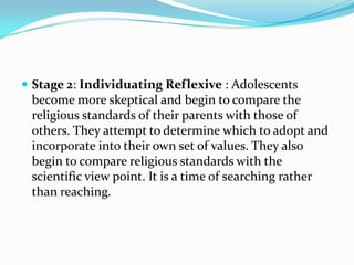  Stage 2: Individuating Reflexive : Adolescents
 become more skeptical and begin to compare the
 religious standards of their parents with those of
 others. They attempt to determine which to adopt and
 incorporate into their own set of values. They also
 begin to compare religious standards with the
 scientific view point. It is a time of searching rather
 than reaching.
 