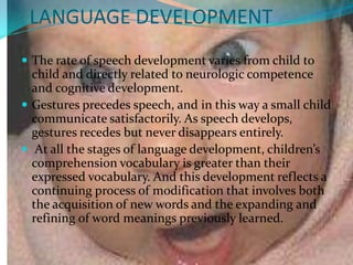 LANGUAGE DEVELOPMENT
 The rate of speech development varies from child to
  child and directly related to neurologic competence
  and cognitive development.
 Gestures precedes speech, and in this way a small child
  communicate satisfactorily. As speech develops,
  gestures recedes but never disappears entirely.
 At all the stages of language development, children’s
  comprehension vocabulary is greater than their
  expressed vocabulary. And this development reflects a
  continuing process of modification that involves both
  the acquisition of new words and the expanding and
  refining of word meanings previously learned.
 