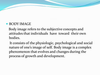  BODY IMAGE
 Body image refers to the subjective concepts and
 attitudes that individuals have toward their own
 bodies.
 It consists of the physiologic, psychological and social
 nature of one’s image of self. Body image is a complex
 phenomenon that evolves and changes during the
 process of growth and development.
 
