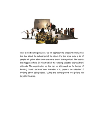 After a short walking distance, we will approach the street with many shop
lots that about the cultural art of the street. For this area, quite a lot of
people will gather when there are some events are organized. The events
that happened here are mostly about the Petaling Street by express them
with arts. The organization for this can be addressed as the heroes of
Petaling Street because their intension is to prevent the histories of
Petaling Street being erased. During the normal period, less people will
travel to this area.
 