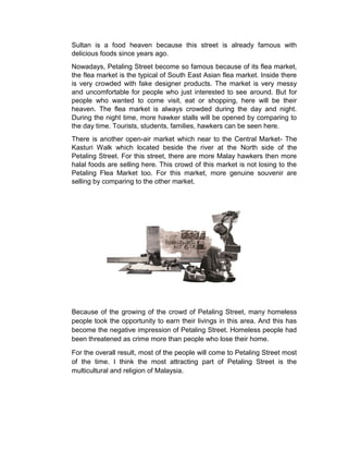 Sultan is a food heaven because this street is already famous with
delicious foods since years ago.
Nowadays, Petaling Street become so famous because of its flea market,
the flea market is the typical of South East Asian flea market. Inside there
is very crowded with fake designer products. The market is very messy
and uncomfortable for people who just interested to see around. But for
people who wanted to come visit, eat or shopping, here will be their
heaven. The flea market is always crowded during the day and night.
During the night time, more hawker stalls will be opened by comparing to
the day time. Tourists, students, families, hawkers can be seen here.
There is another open-air market which near to the Central Market- The
Kasturi Walk which located beside the river at the North side of the
Petaling Street. For this street, there are more Malay hawkers then more
halal foods are selling here. This crowd of this market is not losing to the
Petaling Flea Market too. For this market, more genuine souvenir are
selling by comparing to the other market.
Because of the growing of the crowd of Petaling Street, many homeless
people took the opportunity to earn their livings in this area. And this has
become the negative impression of Petaling Street. Homeless people had
been threatened as crime more than people who lose their home.
For the overall result, most of the people will come to Petaling Street most
of the time. I think the most attracting part of Petaling Street is the
multicultural and religion of Malaysia.
 