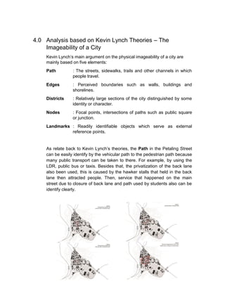 4.0 Analysis based on Kevin Lynch Theories – The
Imageability of a City
Kevin Lynch’s main argument on the physical imageability of a city are
mainly based on five elements:
Path : The streets, sidewalks, trails and other channels in which
people travel.
Edges : Perceived boundaries such as walls, buildings and
shorelines.
Districts : Relatively large sections of the city distinguished by some
identity or character.
Nodes : Focal points, intersections of paths such as public square
or junction.
Landmarks : Readily identifiable objects which serve as external
reference points.
As relate back to Kevin Lynch’s theories, the Path in the Petaling Street
can be easily identify by the vehicular path to the pedestrian path because
many public transport can be taken to there. For example, by using the
LDR, public bus or taxis. Besides that, the privatization of the back lane
also been used, this is caused by the hawker stalls that held in the back
lane then attracted people. Then, service that happened on the main
street due to closure of back lane and path used by students also can be
identify clearly.
 