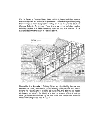 For the Edges in Petaling Street, it can be identifying through the height of
the buildings and the architecture pattern of it. From the cognitive mapping,
the buildings as inside the green boundary are more likely to the Southern
Chinese Eclectic Shophouse. Then, there are more high-rise modern
buildings outside the green boundary. Besides that, the railways of the
LRT also become the edges in Petaling Street.
Meanwhile, the Districts in Petaling Street are classified by the mix use,
commercial, office, educational, public building, transportation and banks.
Before the Petaling Street become so happening, the districts are not so
obvious to be identify. By following to the morphology of it, the districts
were getting obvious caused by the users and this caused the Sense of
Place in Petaling Street has changed.
 
