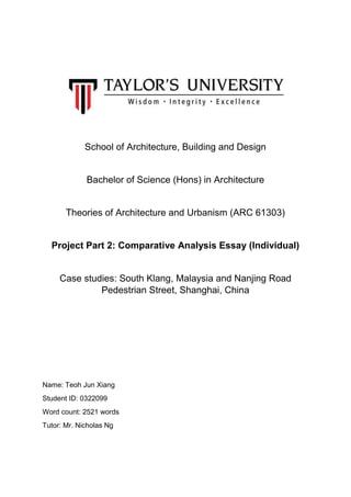 School of Architecture, Building and Design
Bachelor of Science (Hons) in Architecture
Theories of Architecture and Urbanism (ARC 61303)
Project Part 2: Comparative Analysis Essay (Individual)
Case studies: South Klang, Malaysia and Nanjing Road
Pedestrian Street, Shanghai, China
Name: Teoh Jun Xiang
Student ID: 0322099
Word count: 2521 words
Tutor: Mr. Nicholas Ng
 