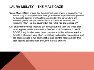 LAURA MULVEY – THE MALE GAZE
“Laura Muvley (1975) argues that the dominant point of view is masculine. The
   female body is displayed for the male gaze in order to provide erotic pleasure
   for the male. Women are therefore objectified by the camera lens and
   whatever gender the spectator/audience is positioned to accept the
   masculine POV” – is this apparent in the video you are looking at?
Out of all three videos I looked out throughout this task the video that
   most applies to this statement is 50 Cent - 21 Questions ft. NATE
   DOGG, I say this because there is a scene in this video where the
   female is shown in very short, revealing clothing for his pleasure and
   the camera used a full body shot at one point to focus on her, this
   then lead to sexual antics between the two of them.
 