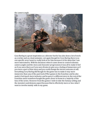 the camera angle.
Cory Barlog is a great inspiration as a director but he has also done a lot of work
as a writer and as a lead animator, yet again though for Cory Barlog there is no
one specific area I want to really look at for him because it is his ideas that I am
more interested in. With his decisions when it came down to control schemes
camera angles and the story and character progressions it was all to make it feel
as if you were there as if you were Kratos to give you a feeling of immersion as if
you were a part of that story and you could change the stories outcome at will.
Everything Cory Barlog did though for the game was to make it way more
immersive than any of the past God of War games in the franchise and he also
made it feel much more inclusive and he gave it a different story to the rest of the
franchise and it somehow bought the game closer to home to a majority of the
fans of the series. However from the games I wish to take the fantasy setting and
the monsters and demons aspect because that is effectively more or less what I
want to involve mainly with in my game.
 