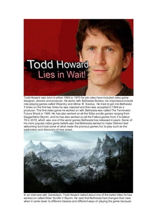 Todd Howard was born in either 1969 or 1970 his job roles have included video game
designer, director and producer. He works with Bethesda Studios, his inspirations include
role-playing games called Wizardry and Ultima III: Exodus. He tried to get into Bethesda
3 times on the first two times he was rejected and then was accepted in 1994 as a
producer. The first video game he worked on with Bethesda was called The Terminator:
Future Shock in 1995. He has also worked on all the Elder scrolls games ranging from
Daggerfall to Skyrim, and he has also worked on all the Fallout games from 3 to fallout
76 in 2018, which was one of the worst games Bethesda has released in years. Some of
his more popular video game beliefs was that Bethesda wanted to make Oblivion feel
welcoming but it lost some of what made the previous games fun to play such as the
exploration and discovery of new areas.
In an interview with GameSpot, Todd Howard talked about one of the better titles he has
worked on called Elder Scrolls V Skyrim. He said that Bethesda had changed their view
when it came down to different classes and different ways of playing the game because
 