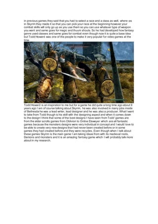 in previous games they said that you had to select a race and a class as well, where-as
in Skyrim they made it so that you can pick your race at the beginning however your
combat skills will only go up as you use them so you can use whatever type of weapon
you want and same goes for magic and thuum shouts. So he had developed how fantasy
genre used classes and same goes for combat even though now it is quite a base idea
but Todd Howard was one of the people to make it very popular for video games at the
time.
Todd Howard is an inspiration to me but for a game he did quite a long time ago about 9
years ago I am of course talking about Skyrim, he was also involved in many jobs inside
of Bethesda he was a lead writer, lead designer and he was also a producer. What I want
to take from Todd though is his skill with the designing aspect and when it comes down
to the design I think that some of the best designs I have seen from Todd’ games are
from the elder scrolls games from Oblivion to Online Elsweyer which are all fantastic
games because the monsters designs were very individual in concept and I would love to
be able to create very new designs that had never been created before or in some
games they had created before and they were recycles. Even though when I talk about
these games Skyrim is the main game I am taking ideas from with its medieval roots,
Demons and monsters and it is an amazing fantasy game which I will probably talk more
about in my research.
 