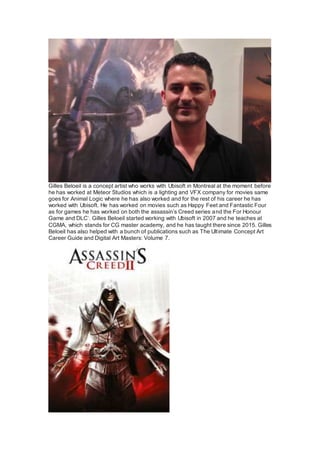 Gilles Beloeil is a concept artist who works with Ubisoft in Montreal at the moment before
he has worked at Meteor Studios which is a lighting and VFX company for movies same
goes for Animal Logic where he has also worked and for the rest of his career he has
worked with Ubisoft. He has worked on movies such as Happy Feet and Fantastic Four
as for games he has worked on both the assassin’s Creed series and the For Honour
Game and DLC’. Gilles Beloeil started working with Ubisoft in 2007 and he teaches at
CGMA, which stands for CG master academy, and he has taught there since 2015. Gilles
Beloeil has also helped with a bunch of publications such as The Ultimate Concept Art
Career Guide and Digital Art Masters: Volume 7.
 