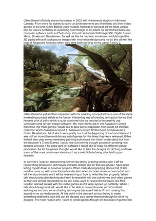 Gilles Beloeil officially started his career in 2002 with 4-elements studios in Montreal
Canada. From there he started to work on advertisements and then films and then video
games in the end. Gilles Beloeil uses multiple methods of concept art the most unique
one he uses is probably as a painting even though to an extent he sometimes does use
computer software such as Photoshop, Z-brush, Autodesk Softimage XSI, Digital Fusion,
Maya, Shake and Renderman. As well as this he had also somehow revolutionized the
3D piping effect of background images with innovative designs and he did this all with the
help of Alexandre Amancio when they were both working on the game FarCry 2.
Gilles Beloeil is yet another inspiration with his amazing concept art he is one of the more
interesting concept artists as he has an interesting way of creating concept art being that
he uses a lot of paint which is quite abnormal now as concept artists mainly use
computers and certain design software’. His main works are in the Assassin’s Creed
franchise, the main games I would like to take some inspiration from would be the Ezio
collection which Assassin’s Creed II, Assassin’s Creed Brotherhood and Assassin’s
Creed Revelations. All of which were pretty much at the beginning of the franchise and it
was still an incredible revolutionary set of games for the times they were released, Gilles
Beloeil also uses some interesting painting techniques that I don’t understand but from
the Assassin’s Creed Games I would like to know his thought process in creating new
designs and also if he does work on software I would like to know his different design
processes. As for the games though I would like to take the designs for clothing and take
some of the more uncommon ideas such as a switchblade being attached to your
forearm.
In summary I plan on researching further into writing gripping stories, also I will be
researching production techniques and also design and art that are where I have been
letting myself down in previous projects. When I talk about gripping stories first of all I
need to come up with some form of moderation when it comes down to description and
tell the story instead and I will be researching on how to write like that properly. When I
talk about production techniques I want to research into one cut movies and video games
as they are almost impossible to do and I also want to research how music like Mick
Gordon’ worked so well with the video games as if it were synced up perfectly. When I
talk about design and art I would like to be able to research some sort of contrast
techniques and also some shading techniques because I feel as if I am missing that
aspect in my current projects. At this point in the course I am just trying to make
something that looks cool and can be classed as a comprehensive design for all of my
designs. The main reason why I want to create games though are because of games that
 