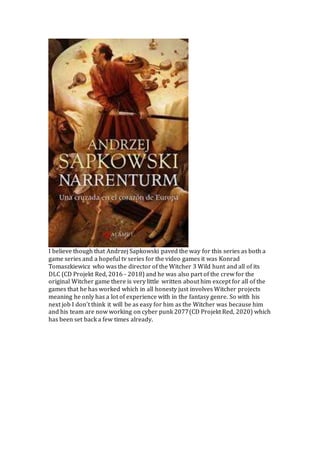 I believe though that Andrzej Sapkowski paved the way for this series as both a
game series and a hopeful tv series for the video games it was Konrad
Tomaszkiewicz who was the director of the Witcher 3 Wild hunt and all of its
DLC (CD Projekt Red, 2016 - 2018) and he was also part of the crew for the
original Witcher game there is very little written about him except for all of the
games that he has worked which in all honesty just involves Witcher projects
meaning he only has a lot of experience with in the fantasy genre. So with his
next job I don’t think it will be as easy for him as the Witcher was because him
and his team are now working on cyber punk 2077(CD Projekt Red, 2020) which
has been set back a few times already.
 