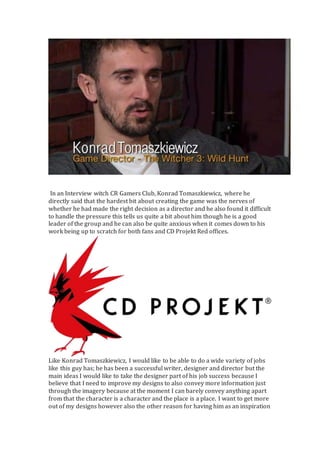 In an Interview witch CR Gamers Club, Konrad Tomaszkiewicz, where he
directly said that the hardest bit about creating the game was the nerves of
whether he had made the right decision as a director and he also found it difficult
to handle the pressure this tells us quite a bit about him though he is a good
leader of the group and he can also be quite anxious when it comes down to his
work being up to scratch for both fans and CD Projekt Red offices.
Like Konrad Tomaszkiewicz, I would like to be able to do a wide variety of jobs
like this guy has; he has been a successful writer, designer and director but the
main ideas I would like to take the designer part of his job success because I
believe that I need to improve my designs to also convey more information just
through the imagery because at the moment I can barely convey anything apart
from that the character is a character and the place is a place. I want to get more
out of my designs however also the other reason for having him as an inspiration
 