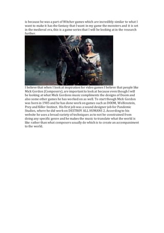 is because he was a part of Witcher games which are incredibly similar to what I
want to make it has the fantasy that I want in my game the monsters and it is set
in the medieval era, this is a game series that I will be looking at in the research
further.
I believe that when I look at inspiration for video games I believe that people like
Mick Gordon (Composers), are important to look at because even though I will
be looking at what Mick Gordons music compliments the designs of Doom and
also some other games he has worked on as well. To start though Mick Gordon
was born in 1985 and he has done work on games such as DOOM, Wolfenstein,
Prey and Killer Instinct. His first job was a sound designer job for Pandemic
Studios, where he did work on DESTROY ALL HUMANS 2. According to his
website he uses a broad variety of techniques as to not be constrained from
doing any specific genre and he makes the music to translate what the world is
like rather than what composers usually do which is to create an accompaniment
to the world.
 