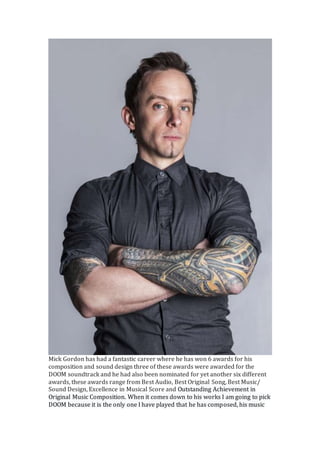 Mick Gordon has had a fantastic career where he has won 6 awards for his
composition and sound design three of these awards were awarded for the
DOOM soundtrack and he had also been nominated for yet another six different
awards, these awards range from Best Audio, Best Original Song, Best Music/
Sound Design, Excellence in Musical Score and Outstanding Achievement in
Original Music Composition. When it comes down to his works I am going to pick
DOOM because it is the only one I have played that he has composed, his music
 