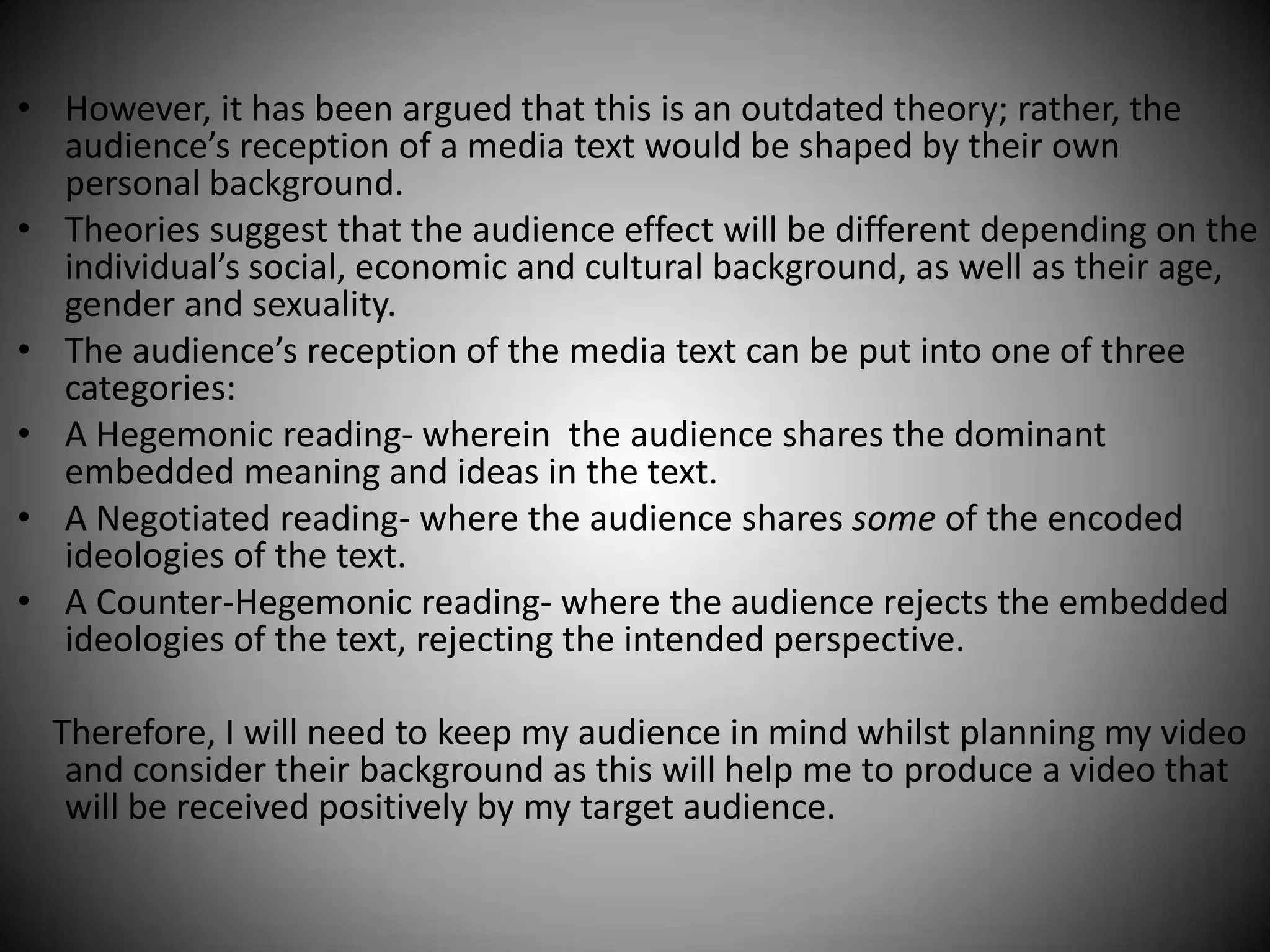 • However, it has been argued that this is an outdated theory; rather, the
  audience’s reception of a media text would be shaped by their own
  personal background.
• Theories suggest that the audience effect will be different depending on the
  individual’s social, economic and cultural background, as well as their age,
  gender and sexuality.
• The audience’s reception of the media text can be put into one of three
  categories:
• A Hegemonic reading- wherein the audience shares the dominant
  embedded meaning and ideas in the text.
• A Negotiated reading- where the audience shares some of the encoded
  ideologies of the text.
• A Counter-Hegemonic reading- where the audience rejects the embedded
  ideologies of the text, rejecting the intended perspective.

  Therefore, I will need to keep my audience in mind whilst planning my video
   and consider their background as this will help me to produce a video that
   will be received positively by my target audience.
 