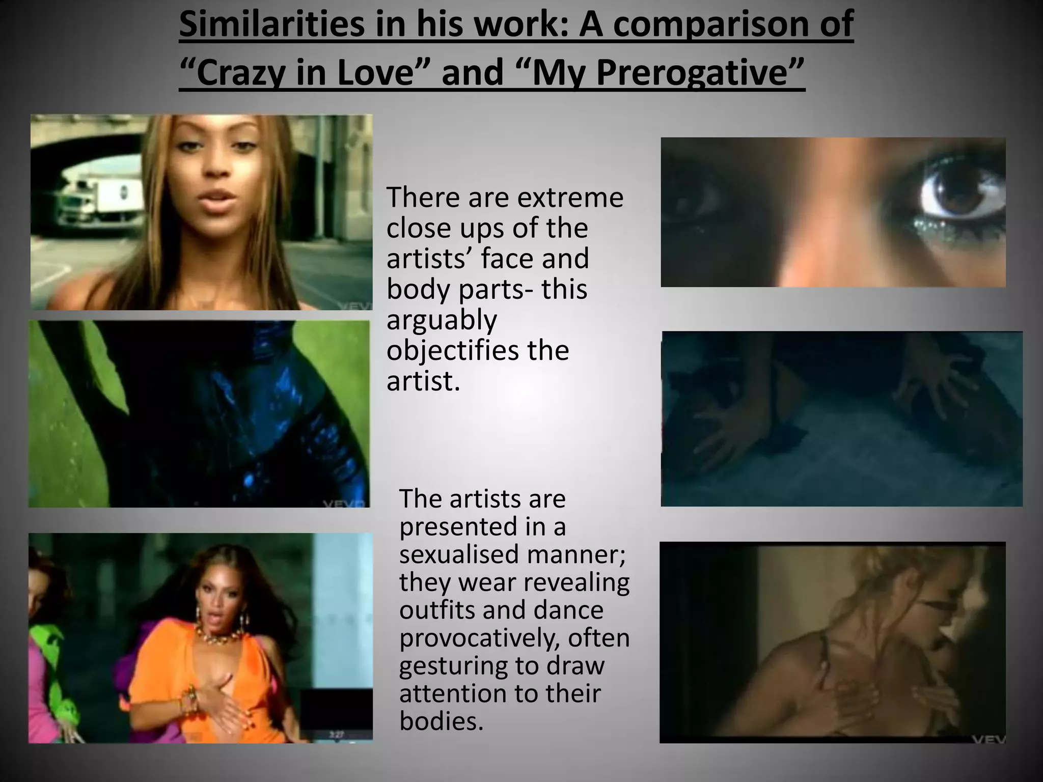 Similarities in his work: A comparison of
“Crazy in Love” and “My Prerogative”


            There are extreme
            close ups of the
            artists’ face and
            body parts- this
            arguably
            objectifies the
            artist.


             The artists are
             presented in a
             sexualised manner;
             they wear revealing
             outfits and dance
             provocatively, often
             gesturing to draw
             attention to their
             bodies.
 
