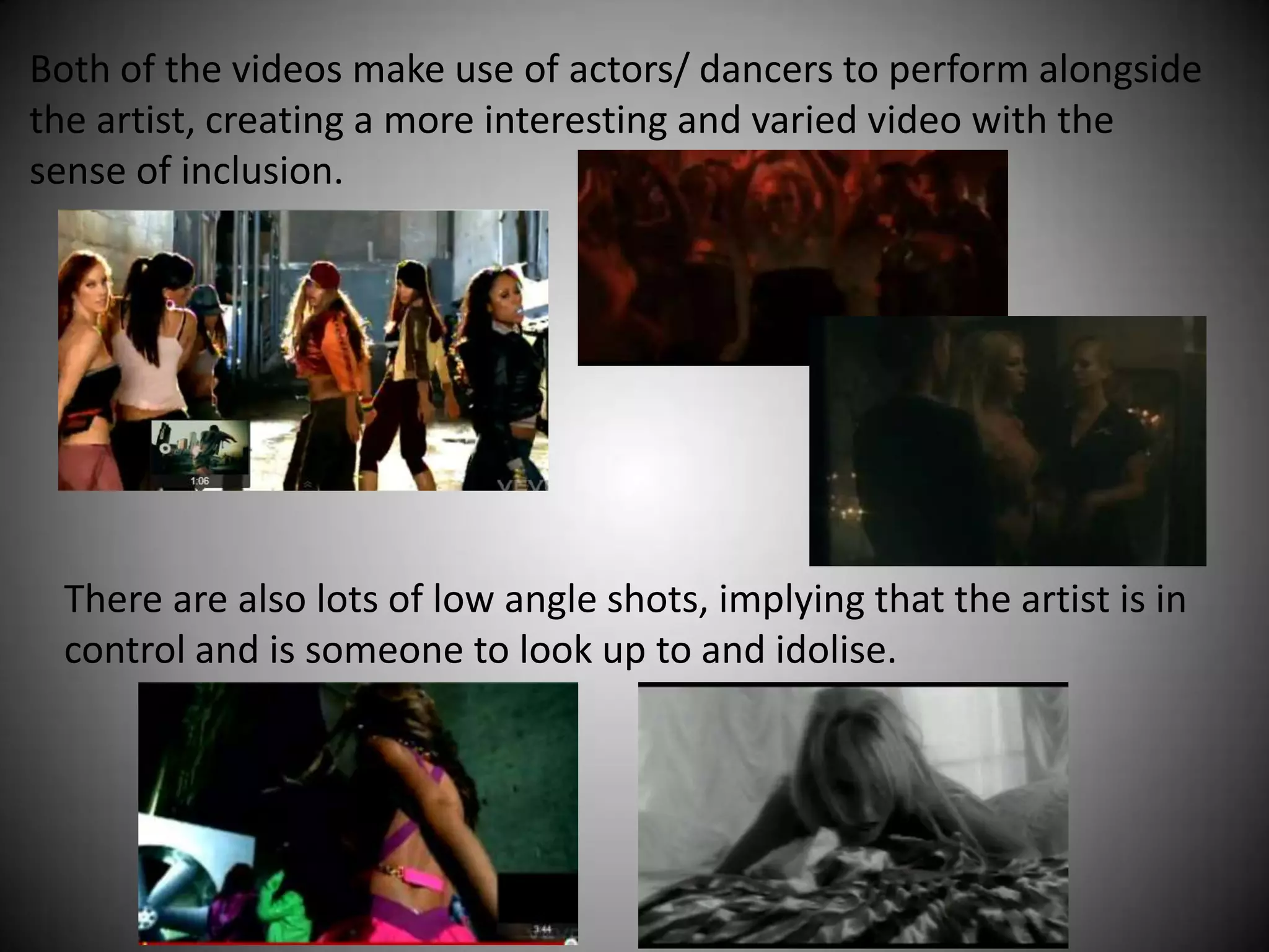 Both of the videos make use of actors/ dancers to perform alongside
the artist, creating a more interesting and varied video with the
sense of inclusion.




 There are also lots of low angle shots, implying that the artist is in
 control and is someone to look up to and idolise.
 