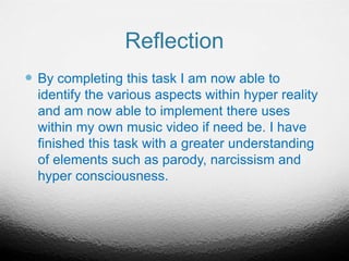 Reflection
 By completing this task I am now able to
identify the various aspects within hyper reality
and am now able to implement there uses
within my own music video if need be. I have
finished this task with a greater understanding
of elements such as parody, narcissism and
hyper consciousness.
 