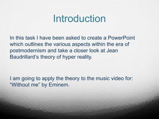 Introduction
In this task I have been asked to create a PowerPoint
which outlines the various aspects within the era of
postmodernism and take a closer look at Jean
Baudrillard’s theory of hyper reality.
I am going to apply the theory to the music video for:
“Without me” by Eminem.
 