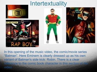 Intertextuality
In this opening of the music video, the comic/movie series
“Batman”. Here Eminem is clearly dressed up as his own
variant of Batman's side kick: Robin. There is a clear
reference to the comic book character in this section of the
video
 