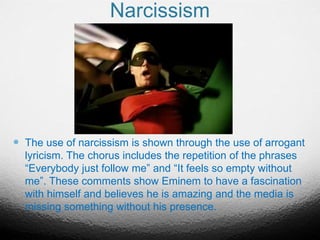 Narcissism
 The use of narcissism is shown through the use of arrogant
lyricism. The chorus includes the repetition of the phrases
“Everybody just follow me” and “It feels so empty without
me”. These comments show Eminem to have a fascination
with himself and believes he is amazing and the media is
missing something without his presence.
 