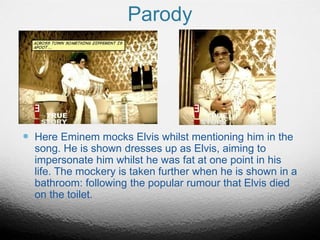 Parody
 Here Eminem mocks Elvis whilst mentioning him in the
song. He is shown dresses up as Elvis, aiming to
impersonate him whilst he was fat at one point in his
life. The mockery is taken further when he is shown in a
bathroom: following the popular rumour that Elvis died
on the toilet.
 