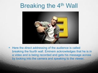 Breaking the 4th Wall
 Here the direct addressing of the audience is called
breaking the fourth wall. Eminem acknowledges that he is in
a video and is being recorded and gets his message across
by looking into the camera and speaking to the viewer.
 