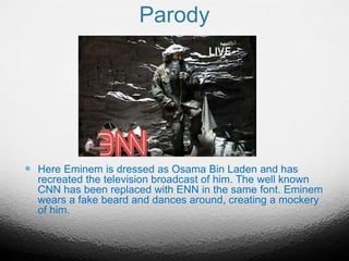 Parody
 Here Eminem is dressed as Osama Bin Laden and has
recreated the television broadcast of him. The well known
CNN has been replaced with ENN in the same font. Eminem
wears a fake beard and dances around, creating a mockery
of him.
 