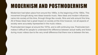 MODERNISM AND POSTMODERNISM
Modernism had taken place from around the 1890s, to the beginning of the 1960s. This
movement brought along new ideas towards music. New ideas and modern influences
came into society at this time, through things like novels, films and arts around this time.
All of these ideas had a great impact on society at this time however, not all aspects of
society were accurately represented in the music videos.
Postmodernism began at around the 1970s, and is still continuing now. Postmodernism
makes it difficult for people to understand the difference between actual reality and fiction
during music videos due to the very small difference that there now is between the two.
 