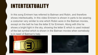 INTERTEXTUALITY
In this song Eminem has referred to Batman and Robin, and therefore
shows intertextuality. In this video Eminem is shown in parts to be wearing
a costumer very similar to one which Robin wore in the Batman movies,
except on the belt he has the letter E for Eminem. Along with this he
shows a bright light in the sky, showing the letter E which is used instead
of the bat symbol which is shown in the Batman movies when somebody
is in need of Batman's help.
 