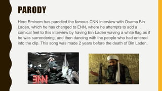 PARODY
Here Eminem has parodied the famous CNN interview with Osama Bin
Laden, which he has changed to ENN, where he attempts to add a
comical feel to this interview by having Bin Laden waving a white flag as if
he was surrendering, and then dancing with the people who had entered
into the clip. This song was made 2 years before the death of Bin Laden.
 