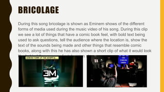 BRICOLAGE
During this song bricolage is shown as Eminem shows of the different
forms of media used during the music video of his song. During this clip
we see a lot of things that have a comic book feel, with bold text being
used to ask questions, tell the audience where the location is, show the
text of the sounds being made and other things that resemble comic
books, along with this he has also shown a short clip of what it would look
like behind the scenes of a television show.
 