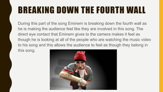BREAKING DOWN THE FOURTH WALL
During this part of the song Eminem is breaking down the fourth wall as
he is making the audience feel like they are involved in this song. The
direct eye contact that Eminem gives to the camera makes it feel as
though he is looking at all of the people who are watching the music video
to his song and this allows the audience to feel as though they belong in
this song.
 