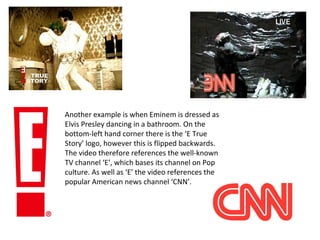 Another example is when Eminem is dressed as
Elvis Presley dancing in a bathroom. On the
bottom-left hand corner there is the ‘E True
Story’ logo, however this is flipped backwards.
The video therefore references the well-known
TV channel ‘E’, which bases its channel on Pop
culture. As well as ‘E’ the video references the
popular American news channel ‘CNN’.
 