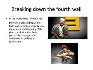 Breaking down the fourth wall
• In the music video ‘Without me’
Eminem is breaking down the
forth wall by looking directly into
the camera whilst rapping. This
gives the illusion that he is
personally rapping to the
audience and building a
connection.
 