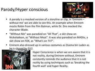 Parody/Hyper conscious
• A parody is a mocked version of a storyline or clip, in ‘Eminem –
without me’ we are able to see this. An example when Eminem
mocks Robin from the film Batman, while Dr. Dre mocked the
character Blade.
• “Without Me" was parodied on “All That”, a skit show on
Nickelodeon, as "Without Meat". It was also parodied on MADtv, a
skit show on FOX, as "What's on TV?".
• Eminem also dressed up in various costumes as Osama bin Laden as
he is chased by D12.
Hyper Conscience is when we are aware that it is
not reality, during Eminem without, Eminem
constantly reminds the audience that it is not
reality by using techniques such as ‘breaking the
fourth wall’ and hyper Reality.
 