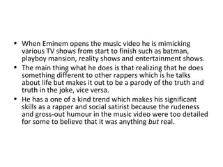 • When Eminem opens the music video he is mimicking
various TV shows from start to finish such as batman,
playboy mansion, reality shows and entertainment shows.
• The main thing what he does is that realizing that he does
something different to other rappers which is he talks
about life but makes it out to be a parody of the truth and
truth in the joke, vice versa.
• He has a one of a kind trend which makes his significant
skills as a rapper and social satirist because the rudeness
and gross-out humour in the music video were too detailed
for some to believe that it was anything but real.
 