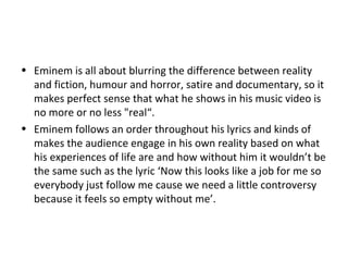 • Eminem is all about blurring the difference between reality
and fiction, humour and horror, satire and documentary, so it
makes perfect sense that what he shows in his music video is
no more or no less "real“.
• Eminem follows an order throughout his lyrics and kinds of
makes the audience engage in his own reality based on what
his experiences of life are and how without him it wouldn’t be
the same such as the lyric ‘Now this looks like a job for me so
everybody just follow me cause we need a little controversy
because it feels so empty without me’.
 
