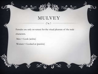 MULVEY
Females are only on screen for the visual pleasure of the male
characters.
Men = Look (active)
Women = Looked at (passive)
 