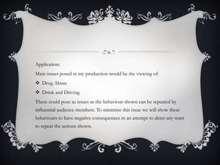 Application:
Main issues posed in my production would be the viewing of:
 Drug Abuse
 Drink and Driving
These could pose as issues as the behaviour shown can be repeated by
influential audience members. To minimise this issue we will show these
behaviours to have negative consequences in an attempt to deter any want
to repeat the actions shown.
 