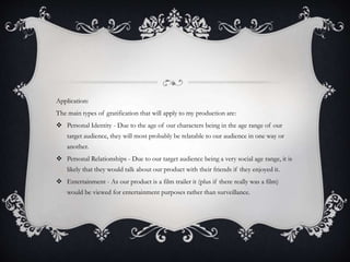 Application:
The main types of gratification that will apply to my production are:
 Personal Identity - Due to the age of our characters being in the age range of our
target audience, they will most probably be relatable to our audience in one way or
another.
 Personal Relationships - Due to our target audience being a very social age range, it is
likely that they would talk about our product with their friends if they enjoyed it.
 Entertainment - As our product is a film trailer it (plus if there really was a film)
would be viewed for entertainment purposes rather than surveillance.
 
