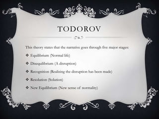 TODOROV
This theory states that the narrative goes through five major stages:
 Equilibrium (Normal life)
 Disequilibrium (A disruption)
 Recognition (Realising the disruption has been made)
 Resolution (Solution)
 New Equilibrium (New sense of normality)
 
